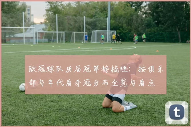 欧冠球队历届冠军榜梳理：按俱乐部与年代看夺冠分布全览与看点