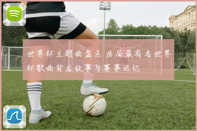 世界杯主题曲盘点 历届最有名世界杯歌曲背后故事与赛事记忆
