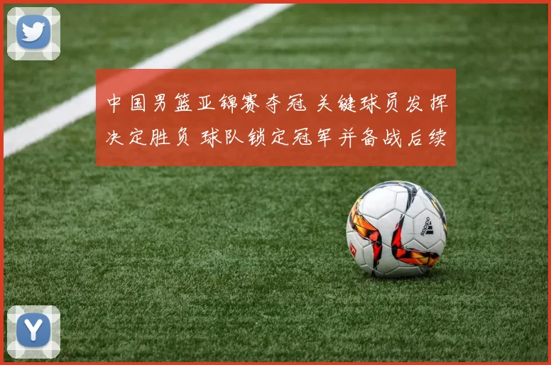 中国男篮亚锦赛夺冠 关键球员发挥决定胜负 球队锁定冠军并备战后续赛事