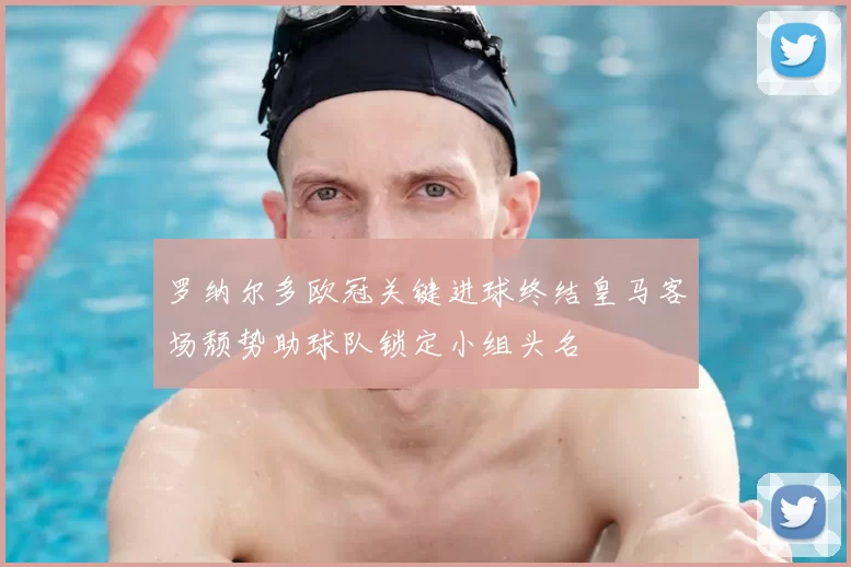 罗纳尔多欧冠关键进球终结皇马客场颓势助球队锁定小组头名