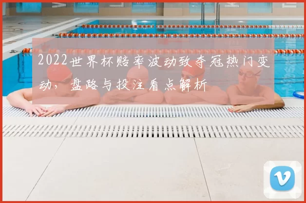 2022世界杯赔率波动致夺冠热门变动，盘路与投注看点解析