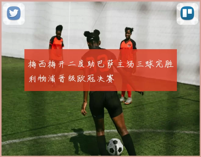 梅西梅开二度助巴萨主场三球完胜利物浦晋级欧冠决赛