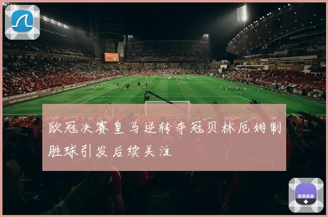 欧冠决赛皇马逆转夺冠贝林厄姆制胜球引发后续关注