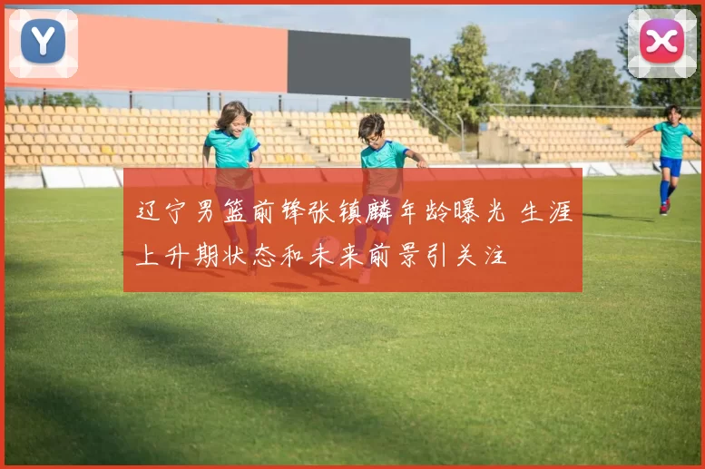 辽宁男篮前锋张镇麟年龄曝光 生涯上升期状态和未来前景引关注