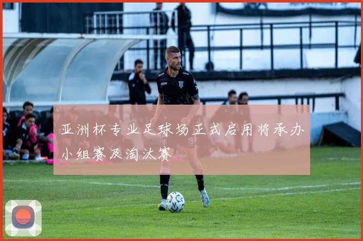 亚洲杯专业足球场正式启用将承办小组赛及淘汰赛