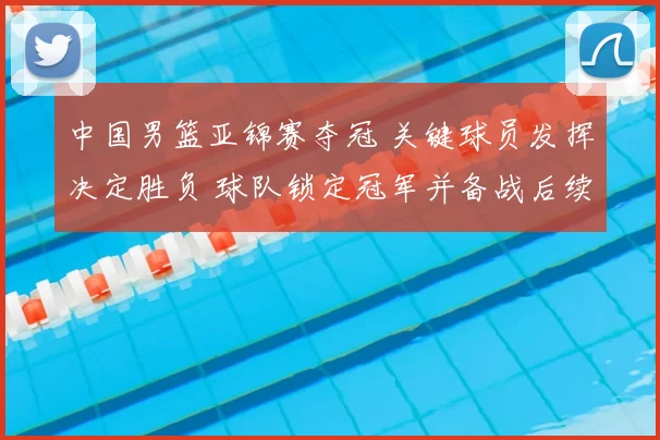 中国男篮亚锦赛夺冠 关键球员发挥决定胜负 球队锁定冠军并备战后续赛事