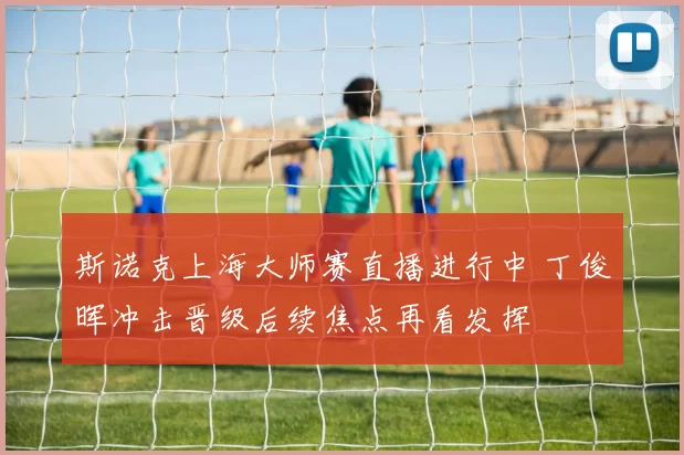 斯诺克上海大师赛直播进行中 丁俊晖冲击晋级后续焦点再看发挥
