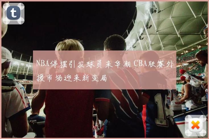 NBA停摆引发球员来华潮 CBA联赛外援市场迎来新变局
