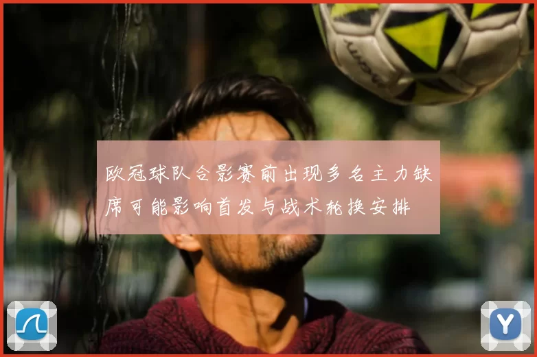 欧冠球队合影赛前出现多名主力缺席可能影响首发与战术轮换安排