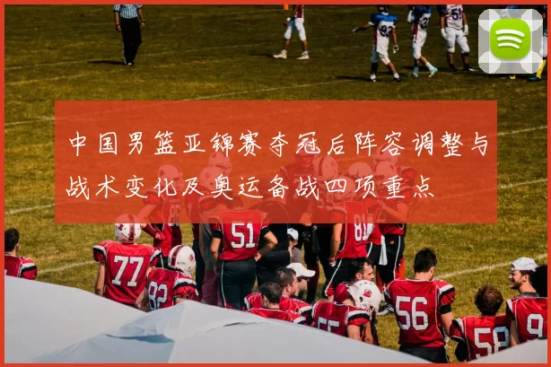 中国男篮亚锦赛夺冠后阵容调整与战术变化及奥运备战四项重点