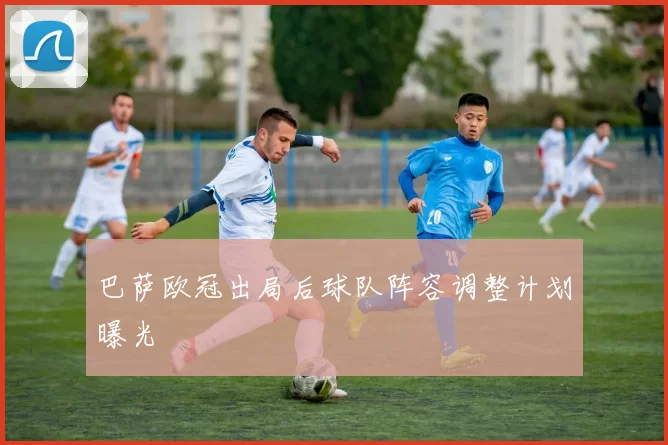 巴萨欧冠出局后球队阵容调整计划曝光