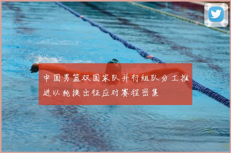 中国男篮双国家队并行组队分工推进以轮换出征应对赛程密集