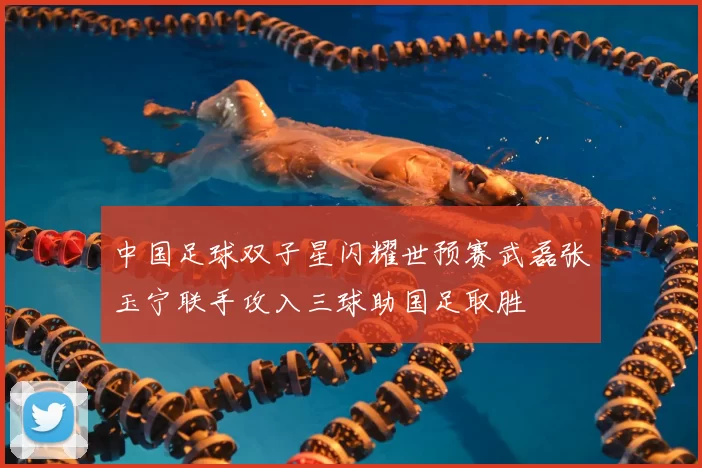中国足球双子星闪耀世预赛武磊张玉宁联手攻入三球助国足取胜