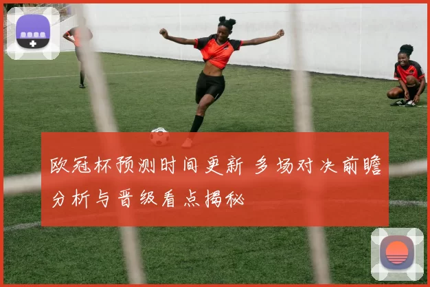 欧冠杯预测时间更新 多场对决前瞻分析与晋级看点揭秘