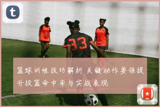 篮球训练技巧解析 关键动作要领提升投篮命中率与实战表现