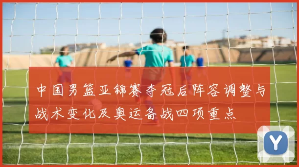 中国男篮亚锦赛夺冠后阵容调整与战术变化及奥运备战四项重点