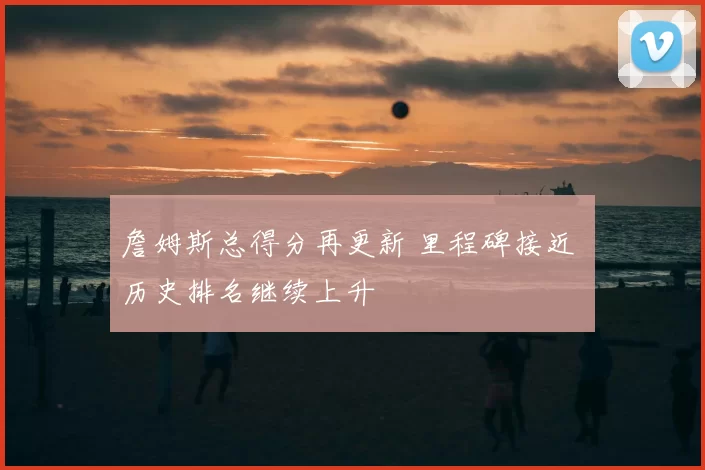 詹姆斯总得分再更新 里程碑接近 历史排名继续上升