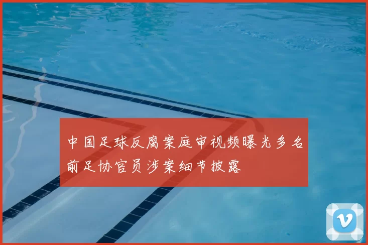 中国足球反腐案庭审视频曝光多名前足协官员涉案细节披露