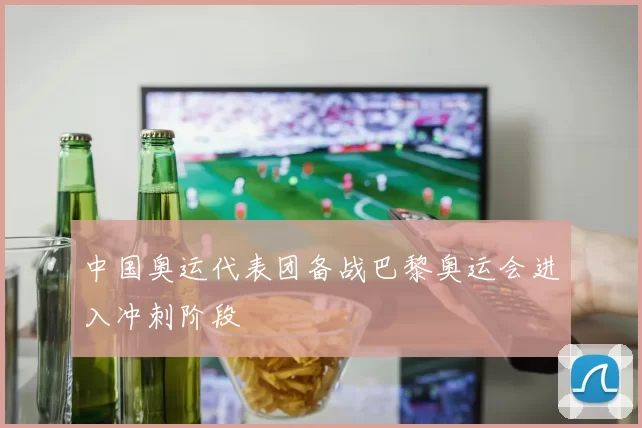中国奥运代表团备战巴黎奥运会进入冲刺阶段