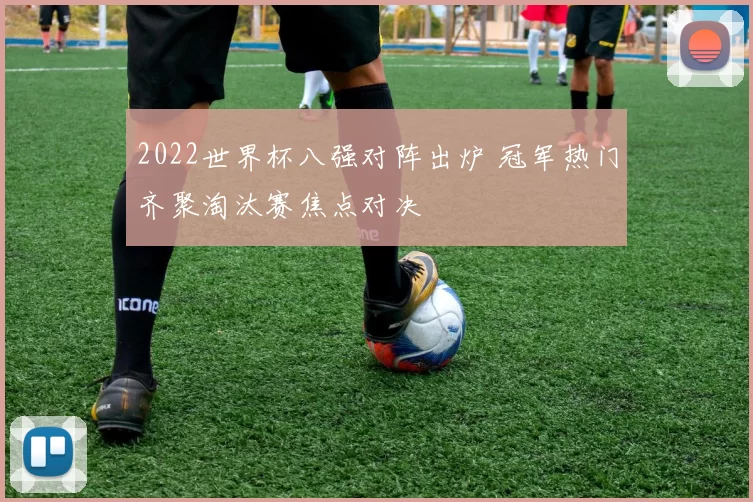 2022世界杯八强对阵出炉 冠军热门齐聚淘汰赛焦点对决