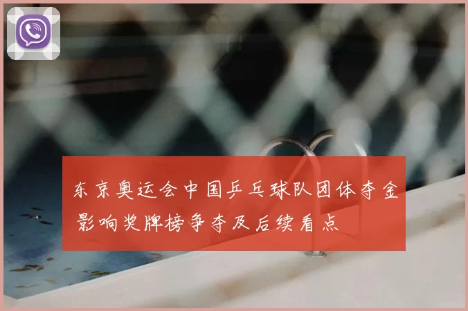 东京奥运会中国乒乓球队团体夺金 影响奖牌榜争夺及后续看点