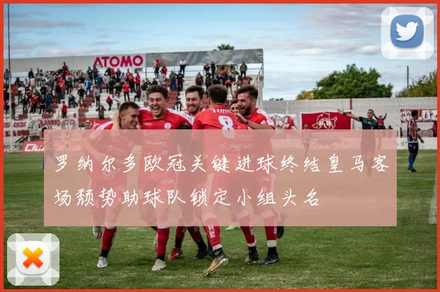 罗纳尔多欧冠关键进球终结皇马客场颓势助球队锁定小组头名
