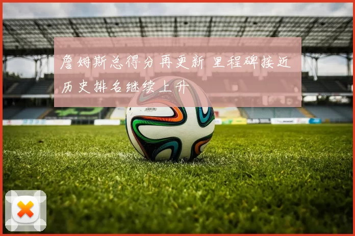 詹姆斯总得分再更新 里程碑接近 历史排名继续上升