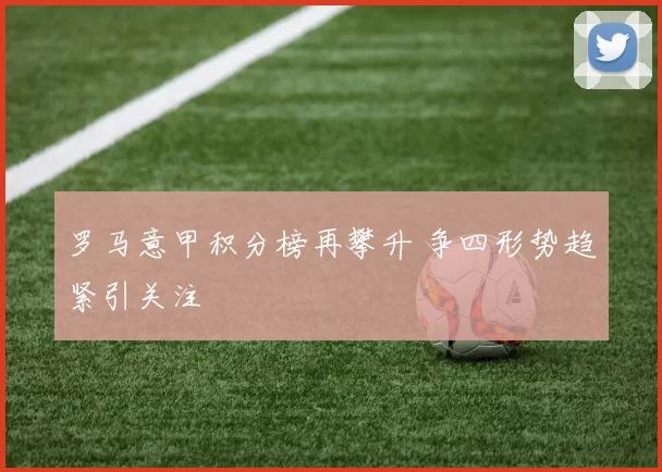 罗马意甲积分榜再攀升 争四形势趋紧引关注
