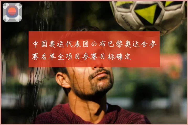 中国奥运代表团公布巴黎奥运会参赛名单全项目参赛目标确定