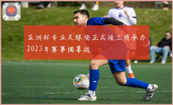 亚洲杯专业足球场正式竣工将承办2023年赛事揭幕战