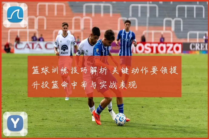 篮球训练技巧解析 关键动作要领提升投篮命中率与实战表现
