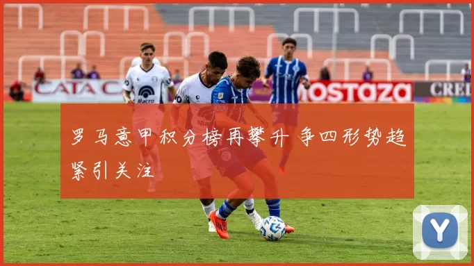 罗马意甲积分榜再攀升 争四形势趋紧引关注