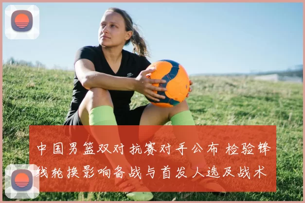 中国男篮双对抗赛对手公布 检验锋线轮换影响备战与首发人选及战术调整