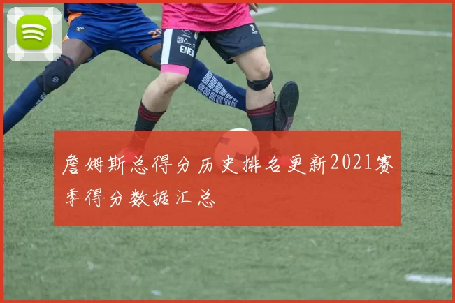 詹姆斯总得分历史排名更新2021赛季得分数据汇总