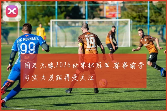 国足无缘2026世界杯冠军 赛事前景与实力差距再受关注