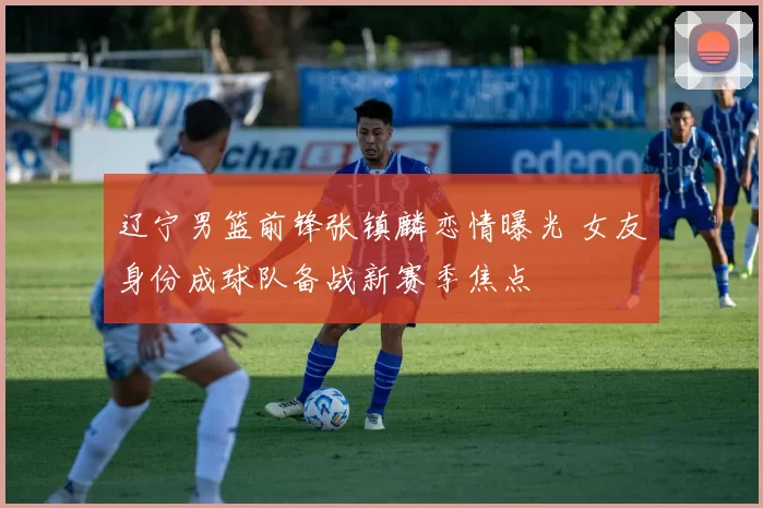 辽宁男篮前锋张镇麟恋情曝光 女友身份成球队备战新赛季焦点