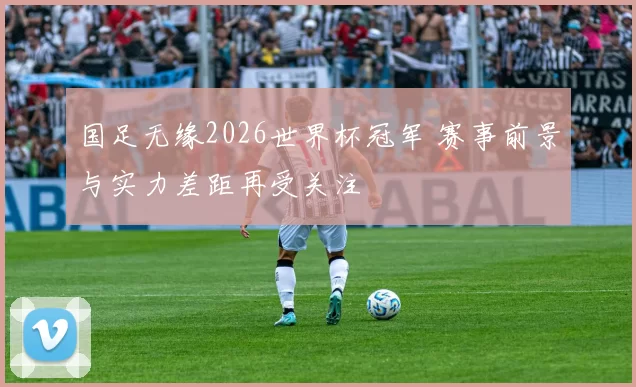 国足无缘2026世界杯冠军 赛事前景与实力差距再受关注